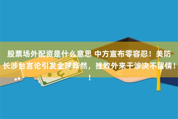 股票场外配资是什么意思 中方宣布零容忍！美防长涉台言论引发全球哗然，挫败外来干涉决不留情！