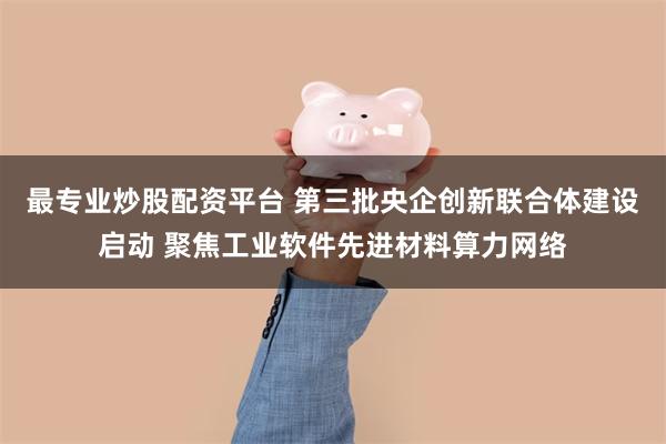 最专业炒股配资平台 第三批央企创新联合体建设启动 聚焦工业软件先进材料算力网络