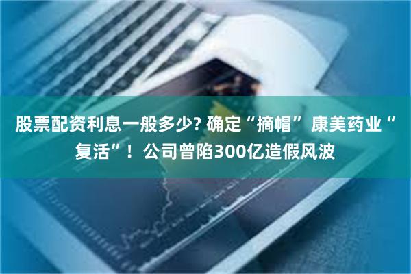 股票配资利息一般多少? 确定“摘帽” 康美药业“复活”！公司曾陷300亿造假风波