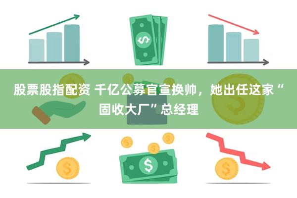 股票股指配资 千亿公募官宣换帅，她出任这家“固收大厂”总经理