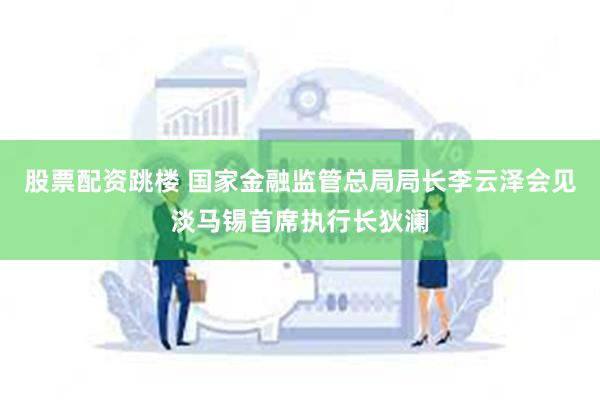 股票配资跳楼 国家金融监管总局局长李云泽会见淡马锡首席执行长狄澜