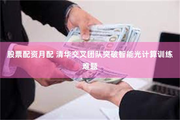 股票配资月配 清华交叉团队突破智能光计算训练难题