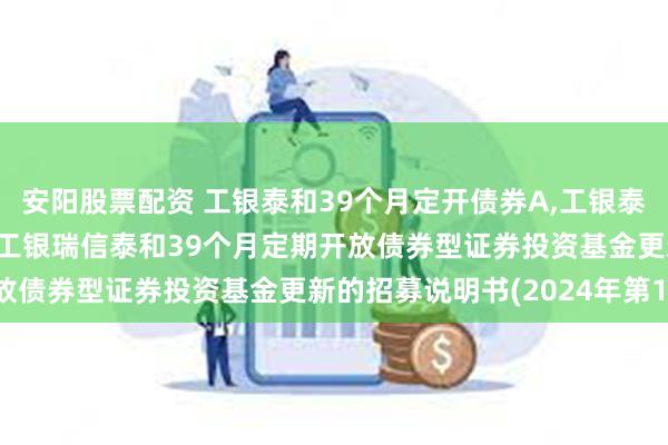 安阳股票配资 工银泰和39个月定开债券A,工银泰和39个月定开债券C: 工银瑞信泰和39个月定期开放债券型证券投资基金更新的招募说明书(2024年第1号)