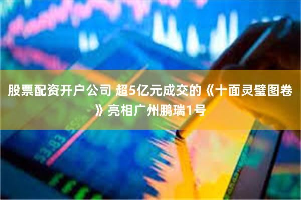 股票配资开户公司 超5亿元成交的《十面灵璧图卷》亮相广州鹏瑞1号