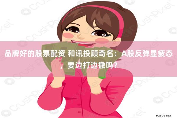 品牌好的股票配资 和讯投顾奇名：A股反弹显疲态，要边打边撤吗？