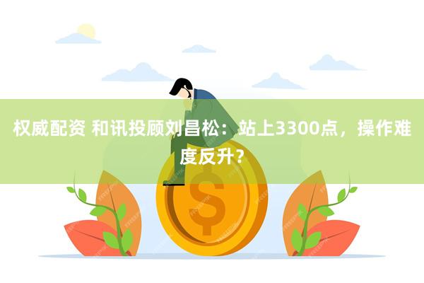 权威配资 和讯投顾刘昌松：站上3300点，操作难度反升？