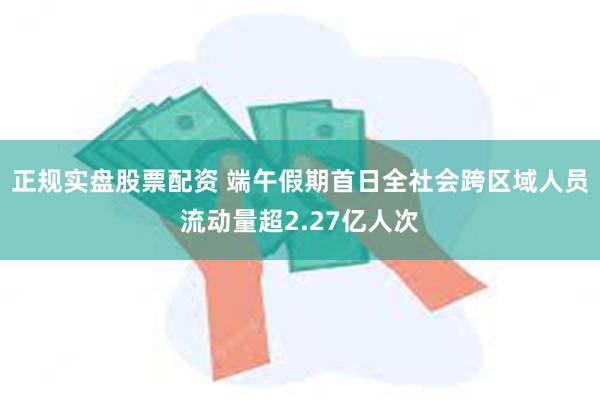正规实盘股票配资 端午假期首日全社会跨区域人员流动量超2.27亿人次