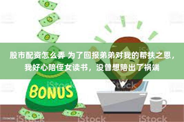 股市配资怎么弄 为了回报弟弟对我的帮扶之恩，我好心陪侄女读书，没曾想陪出了祸端