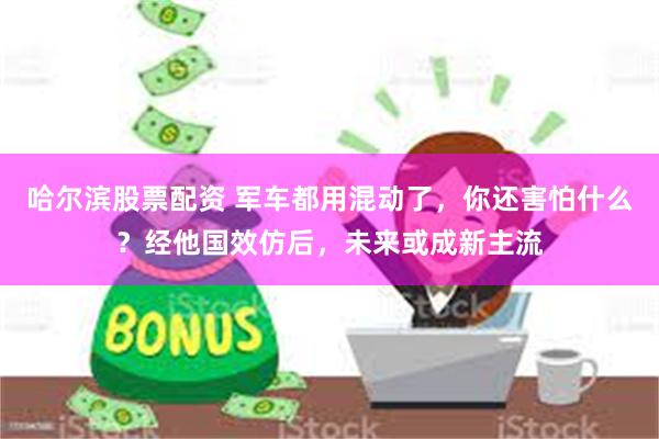 哈尔滨股票配资 军车都用混动了，你还害怕什么？经他国效仿后，未来或成新主流
