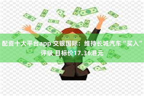 配资十大平台app 交银国际：维持长城汽车“买入”评级 目标价17.36港元
