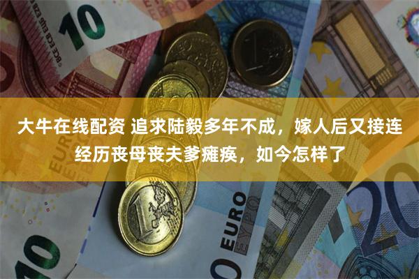 大牛在线配资 追求陆毅多年不成，嫁人后又接连经历丧母丧夫爹瘫痪，如今怎样了