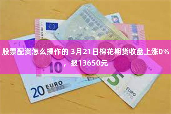 股票配资怎么操作的 3月21日棉花期货收盘上涨0%，报13650元