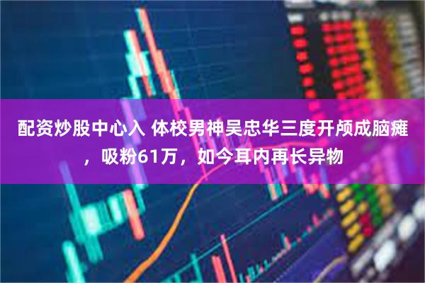配资炒股中心入 体校男神吴忠华三度开颅成脑瘫，吸粉61万，如今耳内再长异物