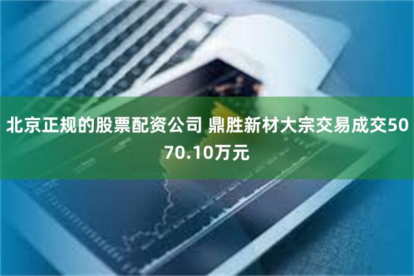 北京正规的股票配资公司 鼎胜新材大宗交易成交5070.10万元