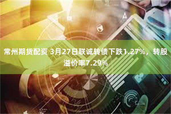 常州期货配资 3月27日联诚转债下跌1.27%，转股溢价率7.29%