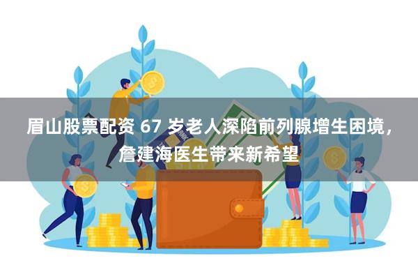眉山股票配资 67 岁老人深陷前列腺增生困境，詹建海医生带来新希望