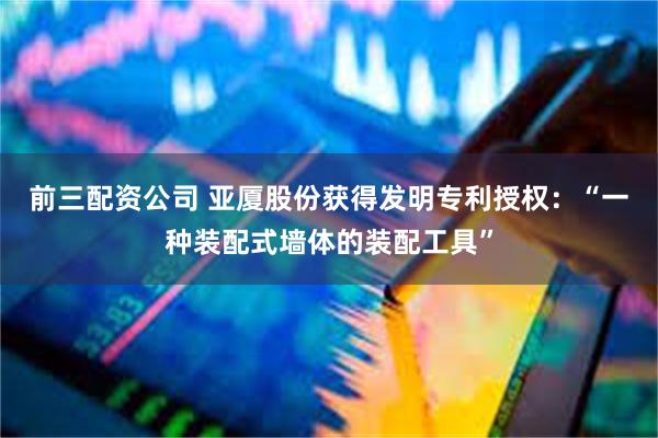前三配资公司 亚厦股份获得发明专利授权：“一种装配式墙体的装配工具”