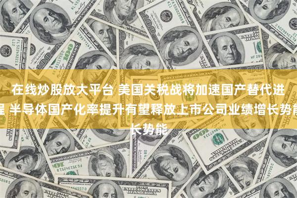 在线炒股放大平台 美国关税战将加速国产替代进程 半导体国产化率提升有望释放上市公司业绩增长势能