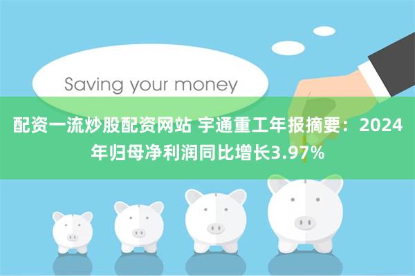 配资一流炒股配资网站 宇通重工年报摘要：2024年归母净利润同比增长3.97%