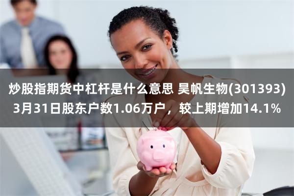炒股指期货中杠杆是什么意思 昊帆生物(301393)3月31日股东户数1.06万户，较上期增加14.1%
