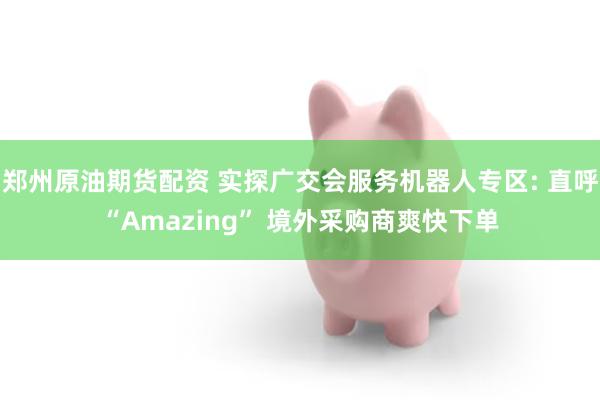 郑州原油期货配资 实探广交会服务机器人专区: 直呼“Amazing” 境外采购商爽快下单
