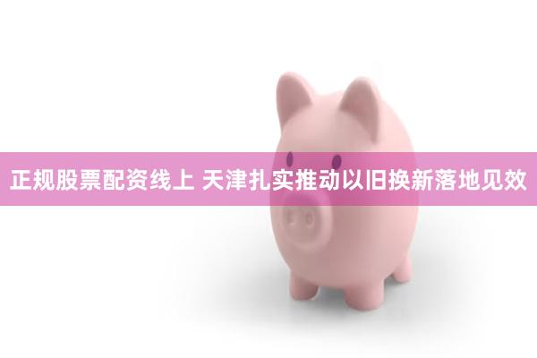 正规股票配资线上 天津扎实推动以旧换新落地见效