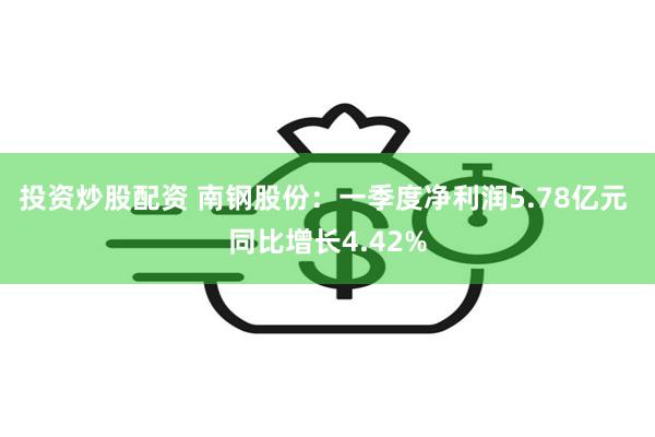 投资炒股配资 南钢股份：一季度净利润5.78亿元 同比增长4.42%