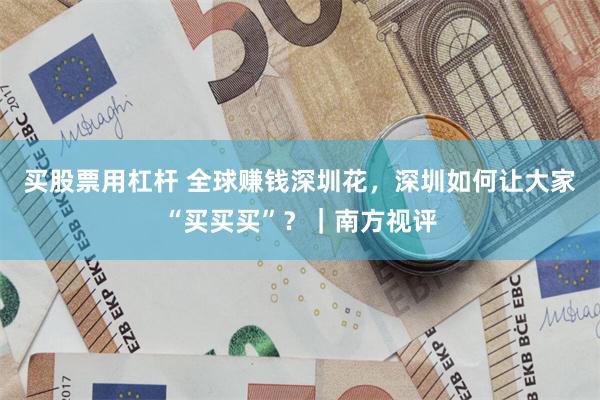 买股票用杠杆 全球赚钱深圳花，深圳如何让大家“买买买”？｜南方视评