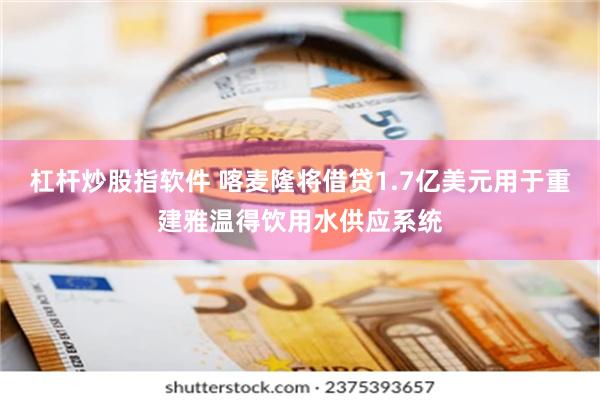 杠杆炒股指软件 喀麦隆将借贷1.7亿美元用于重建雅温得饮用水供应系统