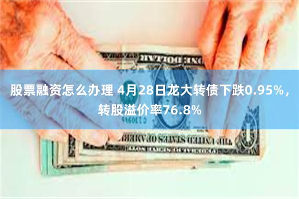 股票融资怎么办理 4月28日龙大转债下跌0.95%，转股溢价率76.8%