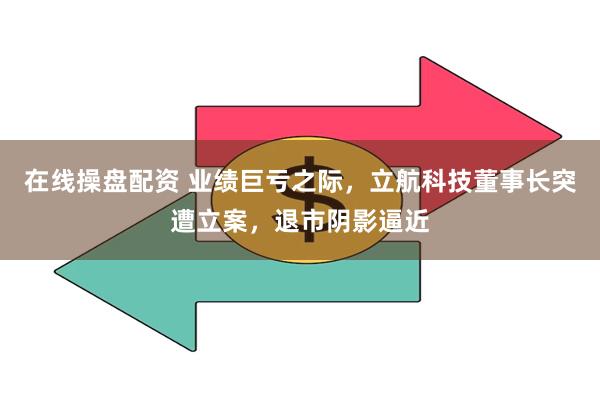 在线操盘配资 业绩巨亏之际，立航科技董事长突遭立案，退市阴影逼近
