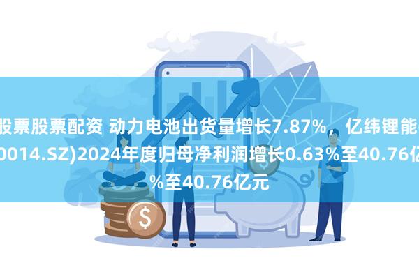 股票股票配资 动力电池出货量增长7.87%，亿纬锂能(300014.SZ)2024年度归母净利润增长0.63%至40.76亿元