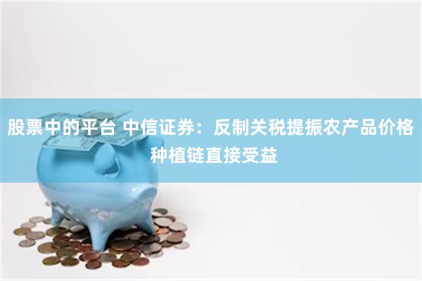 股票中的平台 中信证券:反制关税提振农产品价格 种植链直接受益