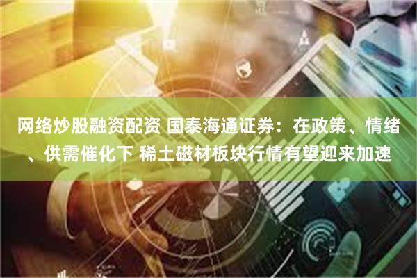 网络炒股融资配资 国泰海通证券:在政策、情绪、供需催化下 稀土磁材板块行情有望迎来加速
