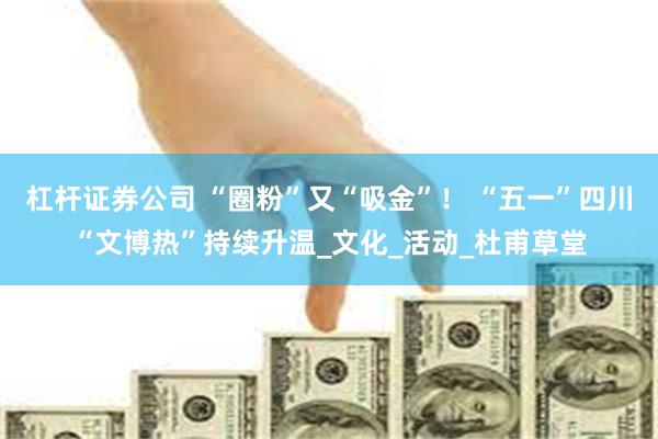 杠杆证券公司 “圈粉”又“吸金”! “五一”四川“文博热”持续升温_文化_活动_杜甫草堂
