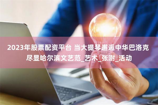 2023年股票配资平台 当大提琴邂逅中华巴洛克 尽显哈尔滨文艺范_艺术_张澍_活动