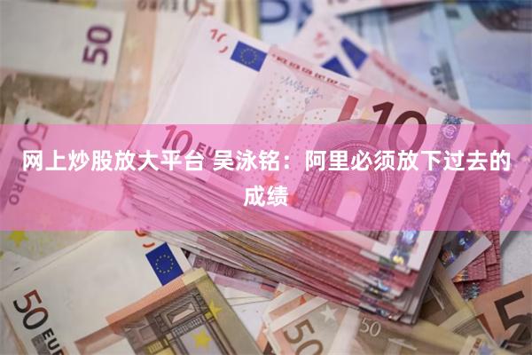 网上炒股放大平台 吴泳铭：阿里必须放下过去的成绩