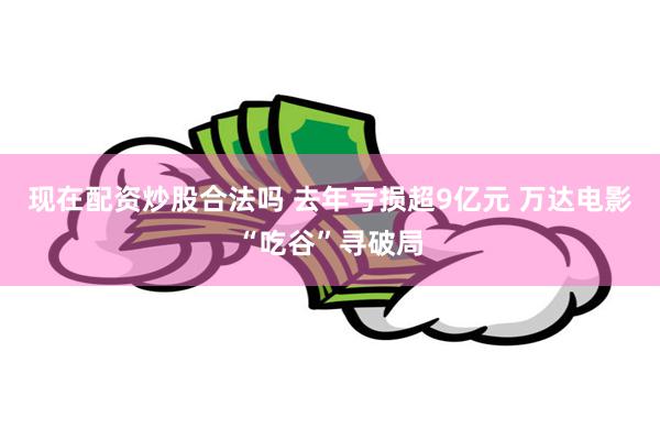 现在配资炒股合法吗 去年亏损超9亿元 万达电影“吃谷”寻破局