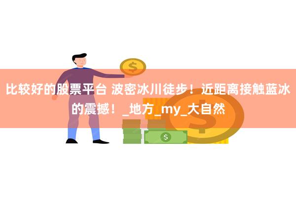 比较好的股票平台 波密冰川徒步！近距离接触蓝冰的震撼！_地方_my_大自然