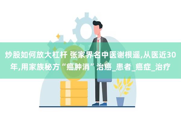炒股如何放大杠杆 张家界名中医谢根遥,从医近30年,用家族秘方“癌肿消”治癌_患者_癌症_治疗