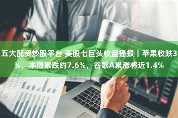 五大配资炒股平台 美股七巨头收盘播报|苹果收跌3%,本周累跌约7.6%,谷歌A累涨将近1.4%