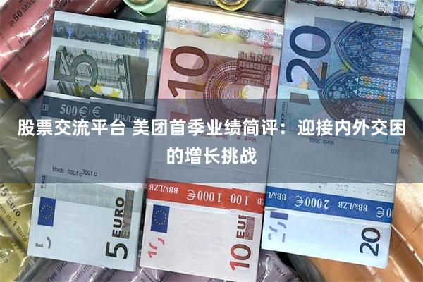 股票交流平台 美团首季业绩简评：迎接内外交困的增长挑战