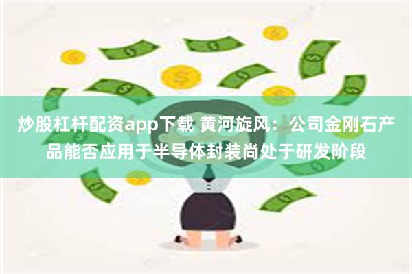 炒股杠杆配资app下载 黄河旋风：公司金刚石产品能否应用于半导体封装尚处于研发阶段