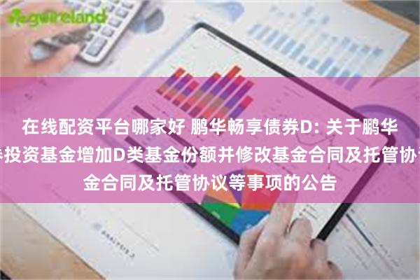 在线配资平台哪家好 鹏华畅享债券D: 关于鹏华畅享债券型证券投资基金增加D类基金份额并修改基金合同及托管协议等事项的公告