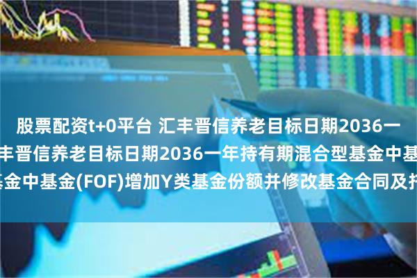 股票配资t+0平台 汇丰晋信养老目标日期2036一年混合(FOF): 关于汇丰晋信养老目标日期2036一年持有期混合型基金中基金(FOF)增加Y类基金份额并修改基金合同及托管协议等事项的公告