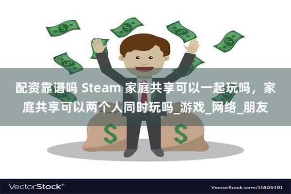 配资靠谱吗 Steam 家庭共享可以一起玩吗,家庭共享可以两个人同时玩吗_游戏_网络_朋友