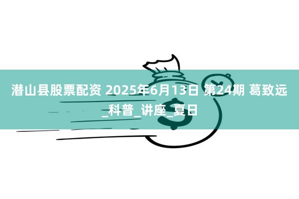 潜山县股票配资 2025年6月13日 第24期 葛致远_科普_讲座_夏日