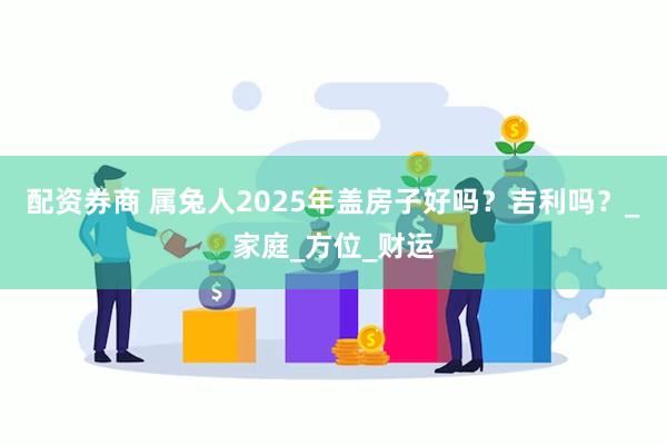 配资券商 属兔人2025年盖房子好吗？吉利吗？_家庭_方位_财运