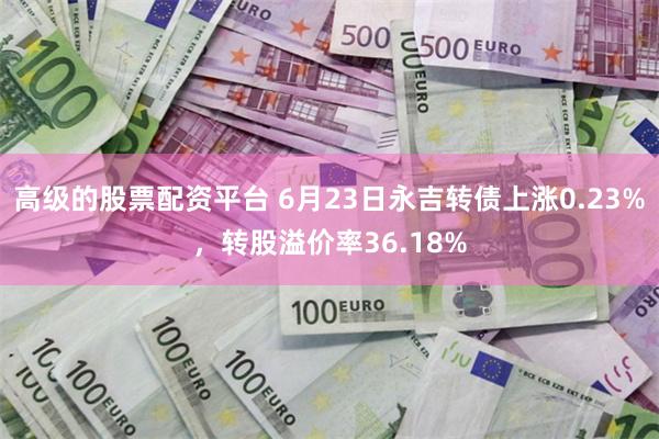 高级的股票配资平台 6月23日永吉转债上涨0.23%，转股溢价率36.18%
