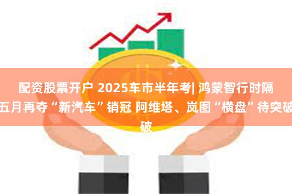 配资股票开户 2025车市半年考| 鸿蒙智行时隔五月再夺“新汽车”销冠 阿维塔、岚图“横盘”待突破